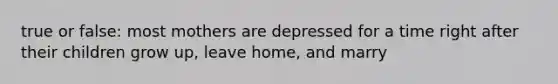 true or false: most mothers are depressed for a time right after their children grow up, leave home, and marry