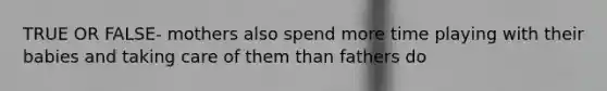 TRUE OR FALSE- mothers also spend more time playing with their babies and taking care of them than fathers do