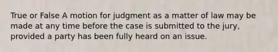 True or False A motion for judgment as a matter of law may be made at any time before the case is submitted to the jury, provided a party has been fully heard on an issue.