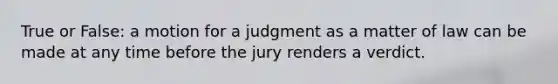 True or False: a motion for a judgment as a matter of law can be made at any time before the jury renders a verdict.