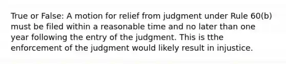 True or False: A motion for relief from judgment under Rule 60(b) must be filed within a reasonable time and no later than one year following the entry of the judgment. This is tthe enforcement of the judgment would likely result in injustice.