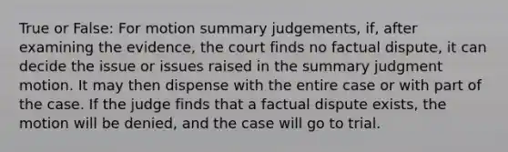 True or False: For motion summary judgements, if, after examining the evidence, the court finds no factual dispute, it can decide the issue or issues raised in the summary judgment motion. It may then dispense with the entire case or with part of the case. If the judge finds that a factual dispute exists, the motion will be denied, and the case will go to trial.