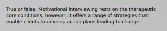 True or false: Motivational interviewing rests on the therapeutic core conditions; however, it offers a range of strategies that enable clients to develop action plans leading to change.