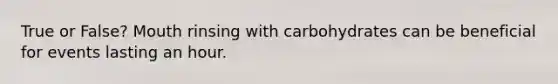 True or False? Mouth rinsing with carbohydrates can be beneficial for events lasting an hour.