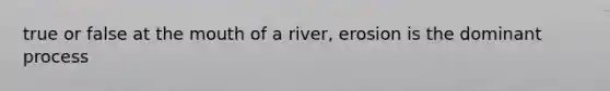 true or false at the mouth of a river, erosion is the dominant process