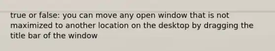 true or false: you can move any open window that is not maximized to another location on the desktop by dragging the title bar of the window