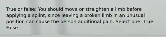 True or false: You should move or straighten a limb before applying a splint, since leaving a broken limb in an unusual position can cause the person additional pain. Select one: True False