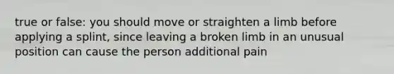 true or false: you should move or straighten a limb before applying a splint, since leaving a broken limb in an unusual position can cause the person additional pain