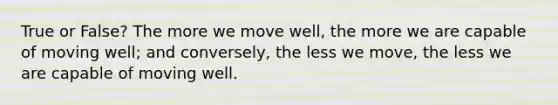 True or False? The more we move well, the more we are capable of moving well; and conversely, the less we move, the less we are capable of moving well.