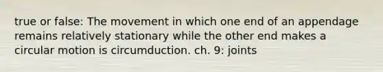 true or false: The movement in which one end of an appendage remains relatively stationary while the other end makes a circular motion is circumduction. ch. 9: joints