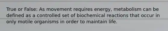True or False: As movement requires energy, metabolism can be defined as a controlled set of biochemical reactions that occur in only motile organisms in order to maintain life.