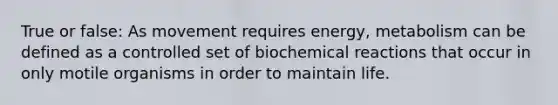 True or false: As movement requires energy, metabolism can be defined as a controlled set of biochemical reactions that occur in only motile organisms in order to maintain life.