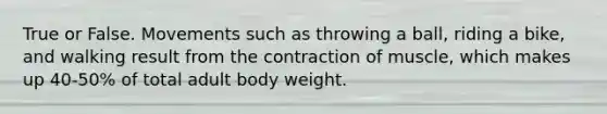 True or False. Movements such as throwing a ball, riding a bike, and walking result from the contraction of muscle, which makes up 40-50% of total adult body weight.