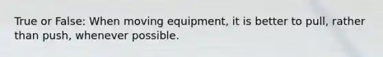 True or False: When moving equipment, it is better to pull, rather than push, whenever possible.