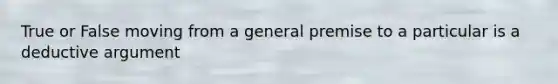 True or False moving from a general premise to a particular is a deductive argument