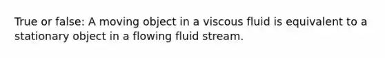 True or false: A moving object in a viscous fluid is equivalent to a stationary object in a flowing fluid stream.