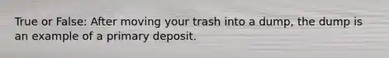 True or False: After moving your trash into a dump, the dump is an example of a primary deposit.