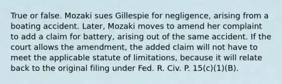 True or false. Mozaki sues Gillespie for negligence, arising from a boating accident. Later, Mozaki moves to amend her complaint to add a claim for battery, arising out of the same accident. If the court allows the amendment, the added claim will not have to meet the applicable <a href='https://www.questionai.com/knowledge/kNbmuvMFG5-statute-of-limitations' class='anchor-knowledge'>statute of limitations</a>, because it will relate back to the original filing under Fed. R. Civ. P. 15(c)(1)(B).