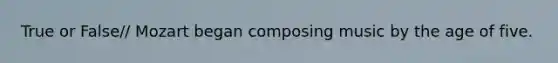 True or False// Mozart began composing music by the age of five.