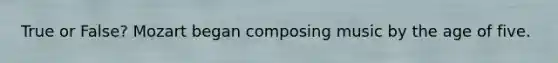 True or False? Mozart began composing music by the age of five.