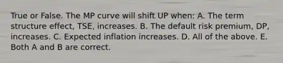 True or False. The MP curve will shift UP when: A. The term structure effect, TSE, increases. B. The default risk premium, DP, increases. C. Expected inflation increases. D. All of the above. E. Both A and B are correct.