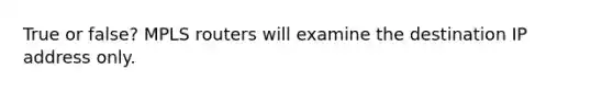 True or false? MPLS routers will examine the destination IP address only.