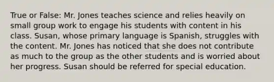 True or False: Mr. Jones teaches science and relies heavily on small group work to engage his students with content in his class. Susan, whose primary language is Spanish, struggles with the content. Mr. Jones has noticed that she does not contribute as much to the group as the other students and is worried about her progress. Susan should be referred for special education.