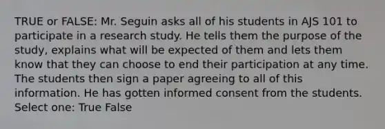 TRUE or FALSE: Mr. Seguin asks all of his students in AJS 101 to participate in a research study. He tells them the purpose of the study, explains what will be expected of them and lets them know that they can choose to end their participation at any time. The students then sign a paper agreeing to all of this information. He has gotten informed consent from the students. Select one: True False