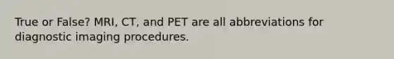 True or False? MRI, CT, and PET are all abbreviations for diagnostic imaging procedures.