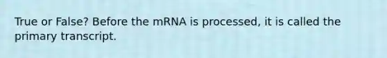 True or False? Before the mRNA is processed, it is called the primary transcript.