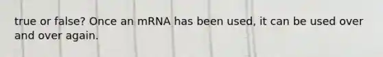 true or false? Once an mRNA has been used, it can be used over and over again.