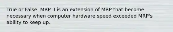 True or False. MRP II is an extension of MRP that become necessary when computer hardware speed exceeded MRP's ability to keep up.