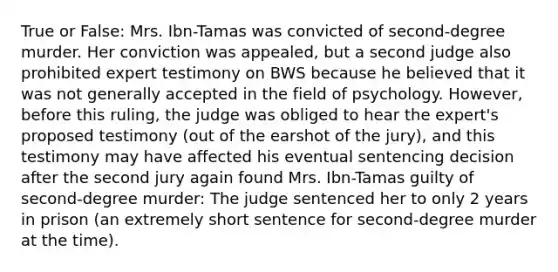 True or False: Mrs. Ibn-Tamas was convicted of second-degree murder. Her conviction was appealed, but a second judge also prohibited expert testimony on BWS because he believed that it was not generally accepted in the field of psychology. However, before this ruling, the judge was obliged to hear the expert's proposed testimony (out of the earshot of the jury), and this testimony may have affected his eventual sentencing decision after the second jury again found Mrs. Ibn-Tamas guilty of second-degree murder: The judge sentenced her to only 2 years in prison (an extremely short sentence for second-degree murder at the time).