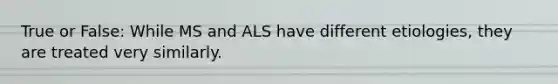 True or False: While MS and ALS have different etiologies, they are treated very similarly.