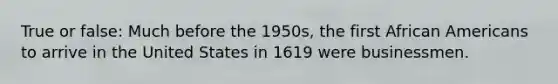 True or false: Much before the 1950s, the first African Americans to arrive in the United States in 1619 were businessmen.