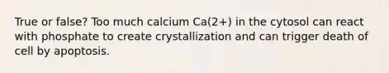 True or false? Too much calcium Ca(2+) in the cytosol can react with phosphate to create crystallization and can trigger death of cell by apoptosis.