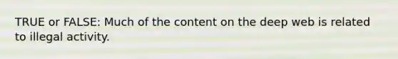 TRUE or FALSE: Much of the content on the deep web is related to illegal activity.