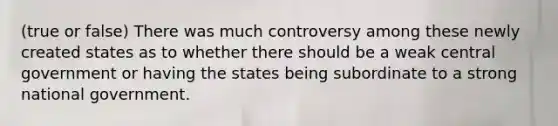 (true or false) There was much controversy among these newly created states as to whether there should be a weak central government or having the states being subordinate to a strong national government.