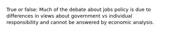 True or false: Much of the debate about jobs policy is due to differences in views about government vs individual responsibility and cannot be answered by economic analysis.