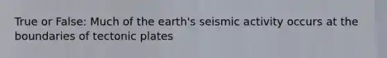 True or False: Much of the earth's seismic activity occurs at the boundaries of tectonic plates