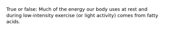 True or false: Much of the energy our body uses at rest and during low-intensity exercise (or light activity) comes from fatty acids.