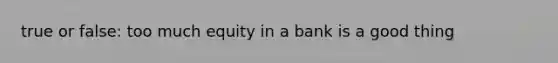 true or false: too much equity in a bank is a good thing