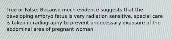 True or False: Because much evidence suggests that the developing embryo fetus is very radiation sensitive, special care is taken in radiography to prevent unnecessary exposure of the abdominal area of pregnant woman