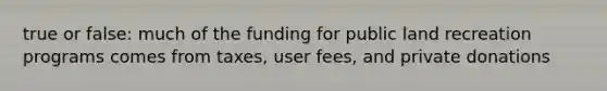 true or false: much of the funding for public land recreation programs comes from taxes, user fees, and private donations