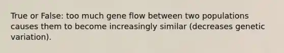 True or False: too much gene flow between two populations causes them to become increasingly similar (decreases genetic variation).