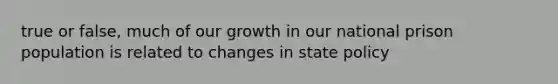 true or false, much of our growth in our national prison population is related to changes in state policy