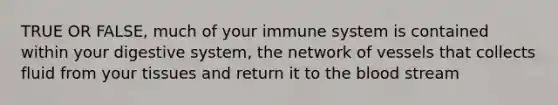 TRUE OR FALSE, much of your immune system is contained within your digestive system, the network of vessels that collects fluid from your tissues and return it to the blood stream