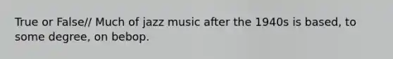 True or False// Much of jazz music after the 1940s is based, to some degree, on bebop.