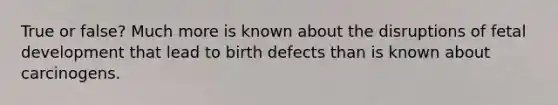 True or false? Much more is known about the disruptions of fetal development that lead to birth defects than is known about carcinogens.