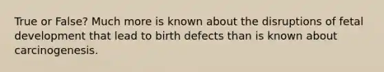 True or False? Much more is known about the disruptions of fetal development that lead to birth defects than is known about carcinogenesis.